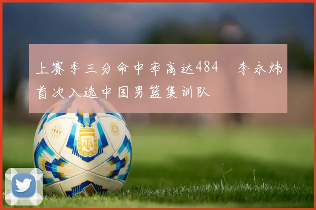 上赛季三分命中率高达484偰李永炜首次入选中国男篮集训队