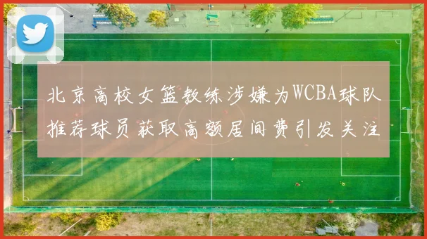 北京高校女篮教练涉嫌为WCBA球队推荐球员获取高额居间费引发关注