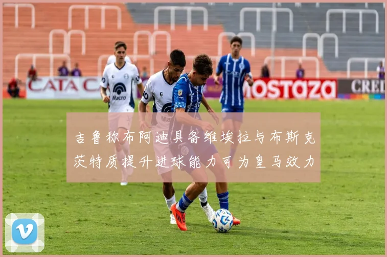 吉鲁称布阿迪具备维埃拉与布斯克茨特质提升进球能力可为皇马效力