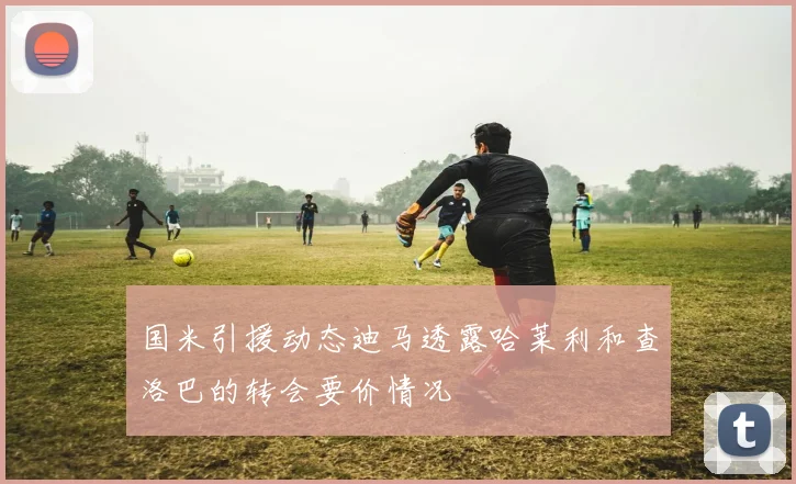 国米引援动态迪马透露哈莱利和查洛巴的转会要价情况
