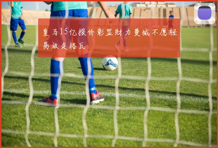 皇马15亿报价彰显财力曼城不愿轻易放走格瓦