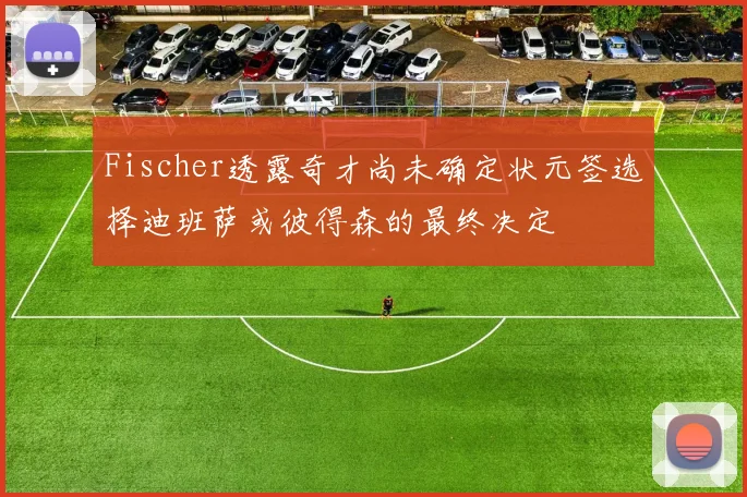 Fischer透露奇才尚未确定状元签选择迪班萨或彼得森的最终决定