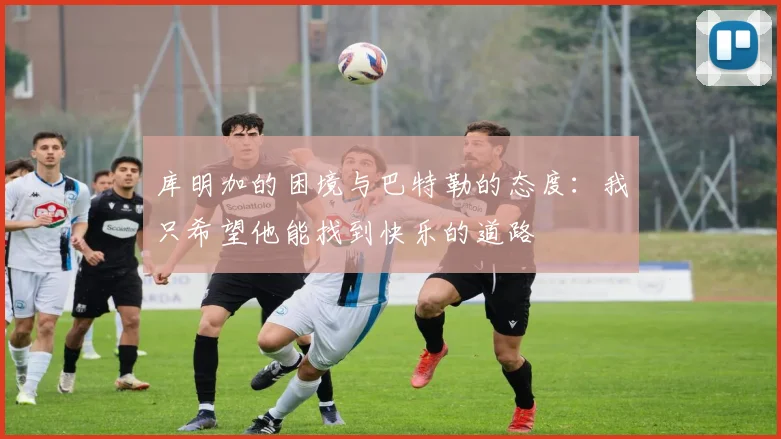 库明加的困境与巴特勒的态度：我只希望他能找到快乐的道路