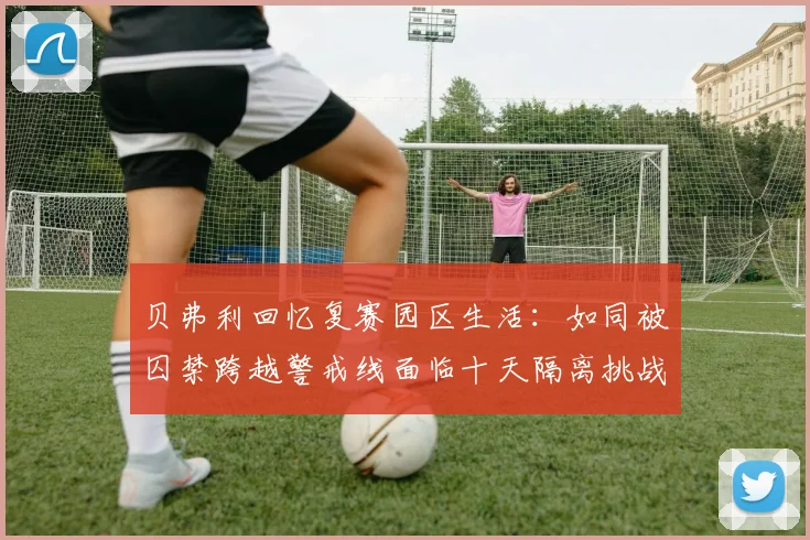 贝弗利回忆复赛园区生活：如同被囚禁跨越警戒线面临十天隔离挑战