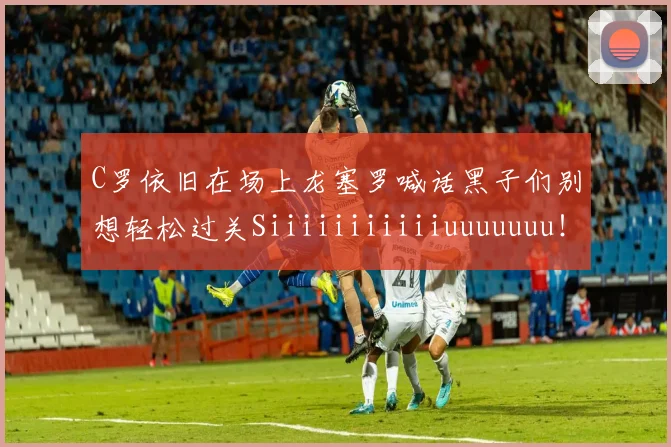 C罗依旧在场上龙塞罗喊话黑子们别想轻松过关Siiiiiiiiiiiuuuuuuu！