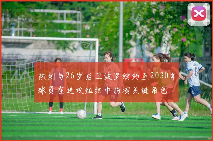 热刺与26岁后卫波罗续约至2030年球员在进攻组织中扮演关键角色