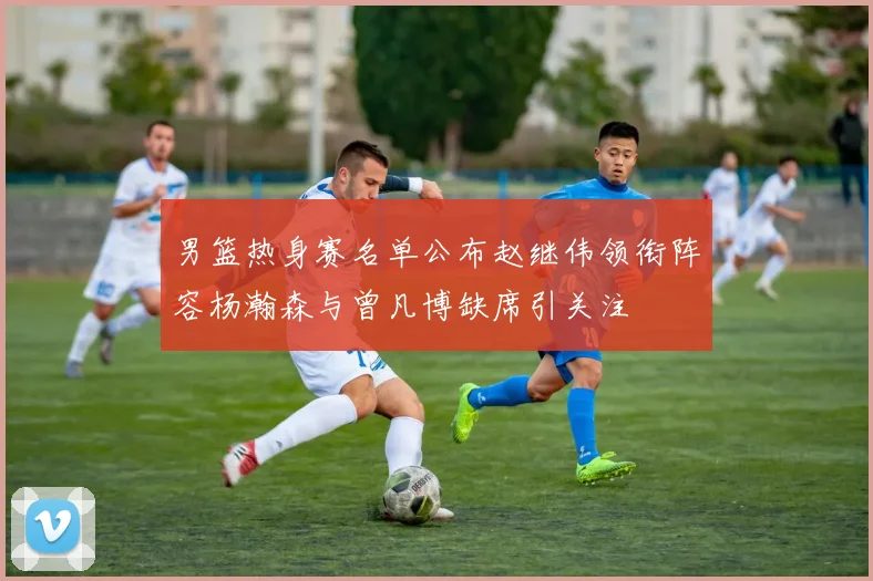男篮热身赛名单公布赵继伟领衔阵容杨瀚森与曾凡博缺席引关注
